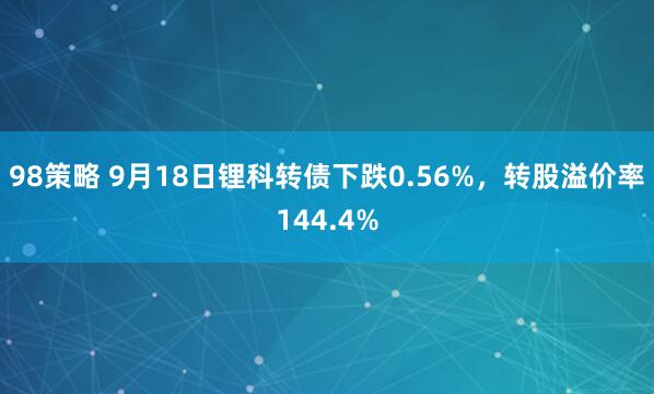 98策略 9月18日锂科转债下跌0.56%，转股溢价率144.4%