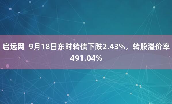 启远网  9月18日东时转债下跌2.43%，转股溢价率491.04%