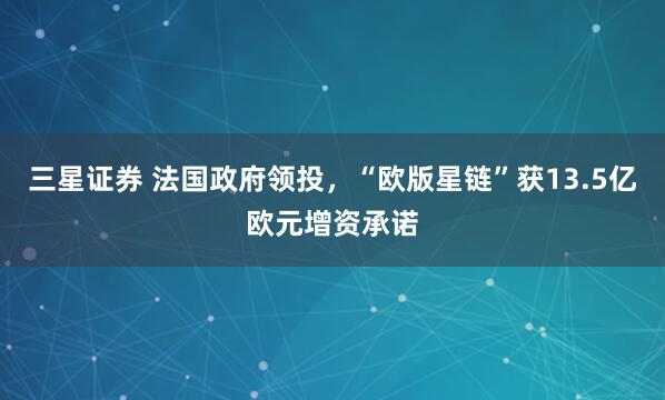三星证券 法国政府领投，“欧版星链”获13.5亿欧元增资承诺