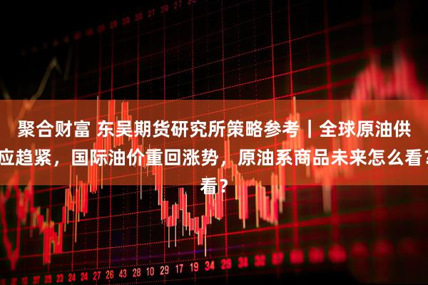聚合财富 东吴期货研究所策略参考｜全球原油供应趋紧，国际油价重回涨势，原油系商品未来怎么看？