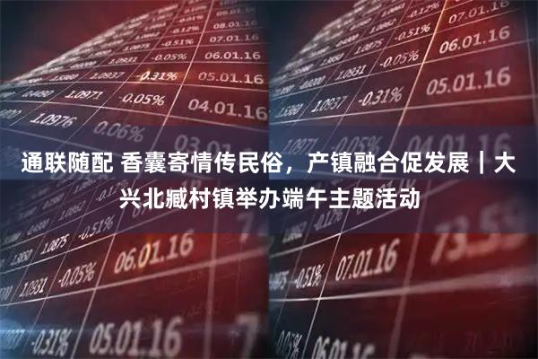 通联随配 香囊寄情传民俗，产镇融合促发展｜大兴北臧村镇举办端午主题活动