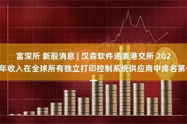 富深所 新股消息 | 汉森软件递表港交所 2024年收入在全球所有独立打印控制系统供应商中排名第一