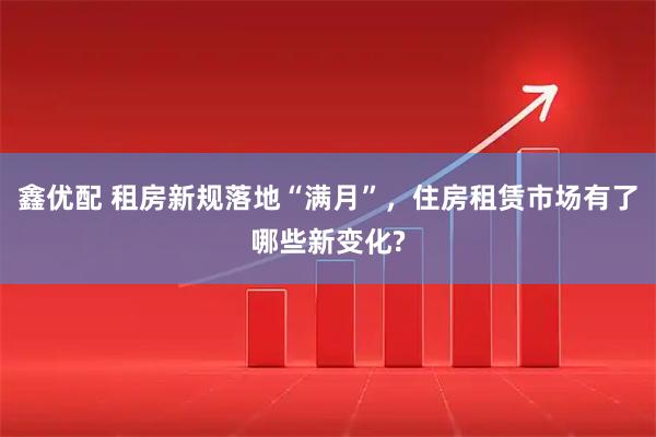 鑫优配 租房新规落地“满月”，住房租赁市场有了哪些新变化?