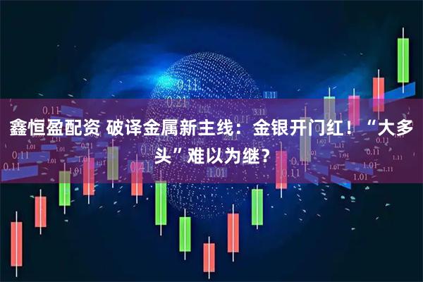 鑫恒盈配资 破译金属新主线：金银开门红！“大多头”难以为继？
