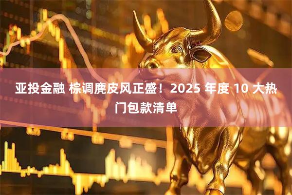 亚投金融 棕调麂皮风正盛！2025 年度 10 大热门包款清单