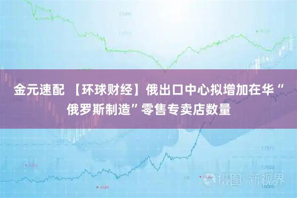 金元速配 【环球财经】俄出口中心拟增加在华“俄罗斯制造”零售专卖店数量