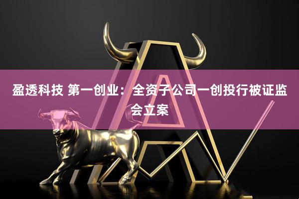 盈透科技 第一创业：全资子公司一创投行被证监会立案