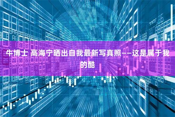 牛博士 高海宁晒出自我最新写真照——这是属于我的酷