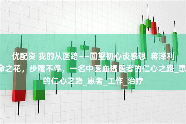 优配资 我的从医路——回望初心谈感想  蒋泽利：守护“肾”命之花，步履不停，一名中医血透医者的仁心之路_患者_工作_治疗