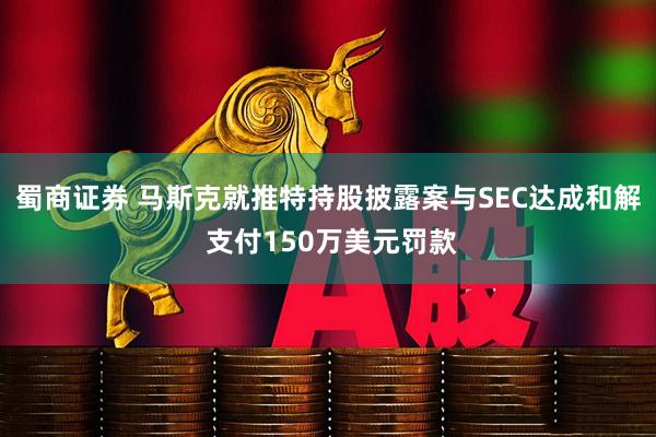 蜀商证券 马斯克就推特持股披露案与SEC达成和解 支付150万美元罚款