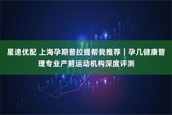 星速优配 上海孕期普拉提帮我推荐｜孕几健康管理专业产前运动机构深度评测