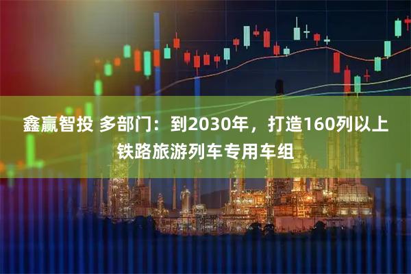 鑫赢智投 多部门：到2030年，打造160列以上铁路旅游列车专用车组
