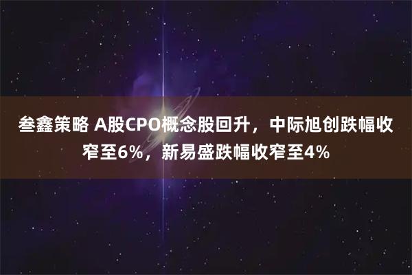 叁鑫策略 A股CPO概念股回升，中际旭创跌幅收窄至6%，新易盛跌幅收窄至4%